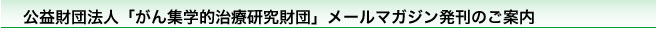 公益財団法人「がん集学的治療研究財団」メールマガジン発刊のご案内