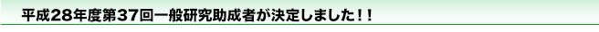 平成28年度第37回一般研究助成者が決定しました！！